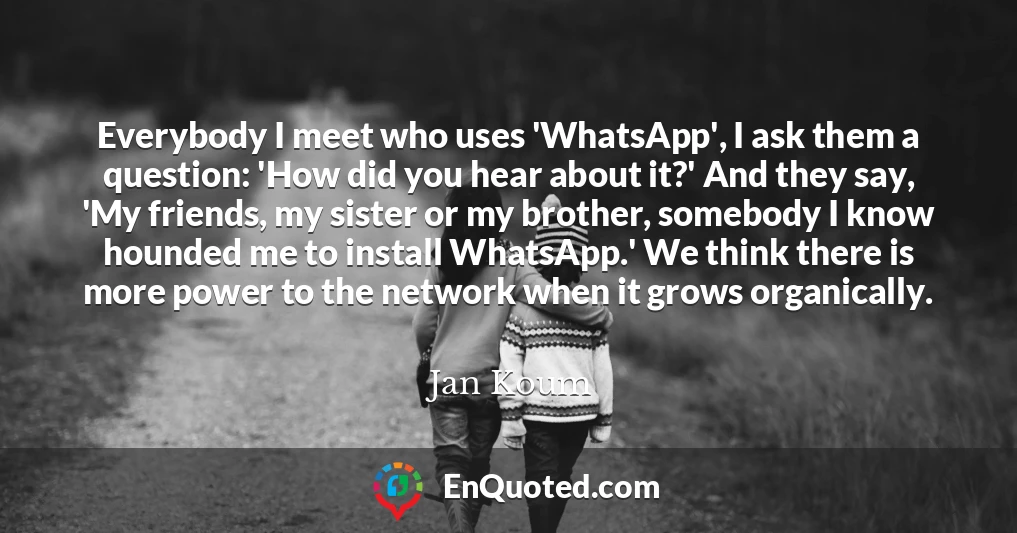 Everybody I meet who uses 'WhatsApp', I ask them a question: 'How did you hear about it?' And they say, 'My friends, my sister or my brother, somebody I know hounded me to install WhatsApp.' We think there is more power to the network when it grows organically.