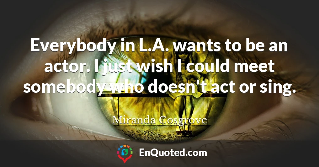 Everybody in L.A. wants to be an actor. I just wish I could meet somebody who doesn't act or sing.