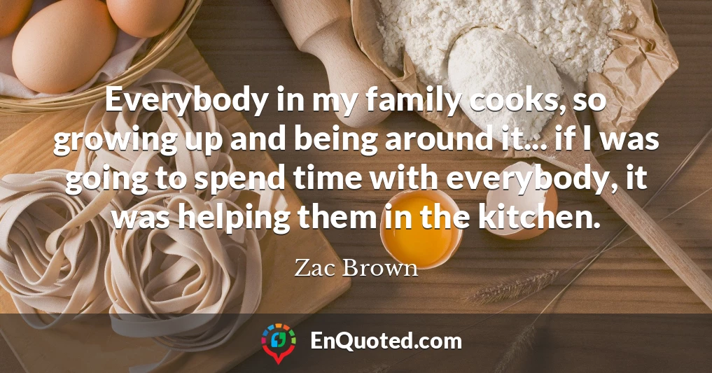 Everybody in my family cooks, so growing up and being around it... if I was going to spend time with everybody, it was helping them in the kitchen.