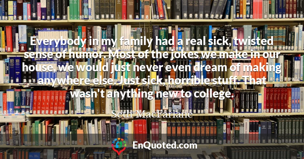 Everybody in my family had a real sick, twisted sense of humor. Most of the jokes we make in our house, we would just never even dream of making anywhere else. Just sick, horrible stuff. That wasn't anything new to college.