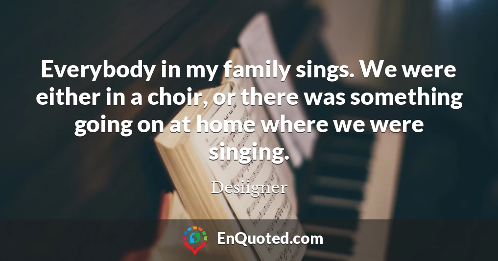 Everybody in my family sings. We were either in a choir, or there was something going on at home where we were singing.