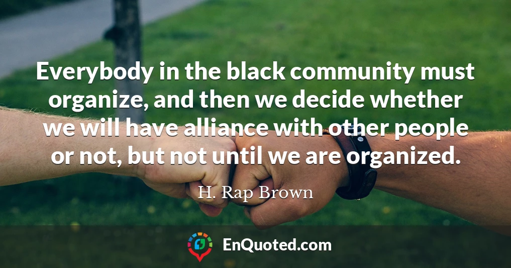 Everybody in the black community must organize, and then we decide whether we will have alliance with other people or not, but not until we are organized.