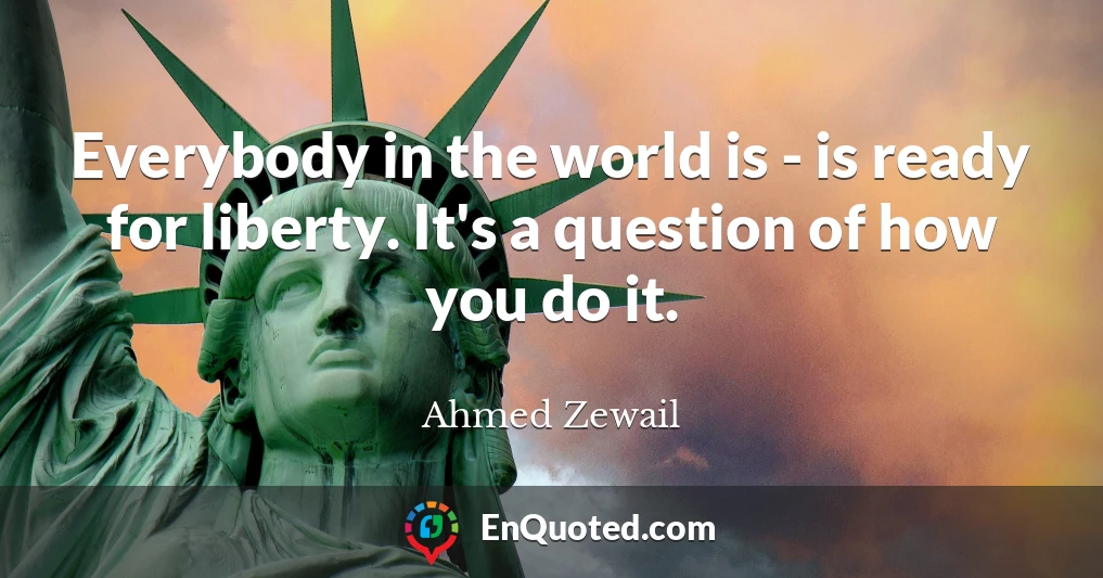 Everybody in the world is - is ready for liberty. It's a question of how you do it.