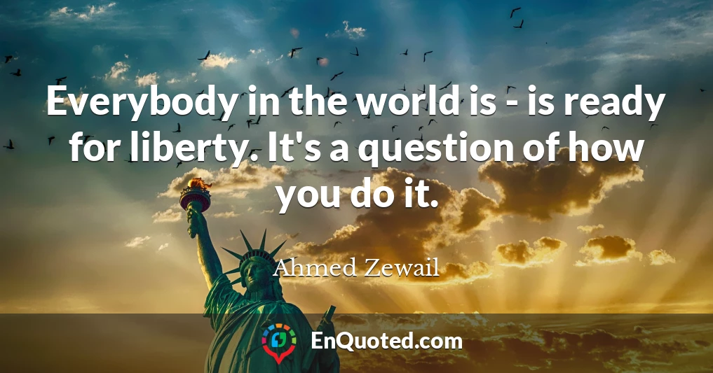 Everybody in the world is - is ready for liberty. It's a question of how you do it.