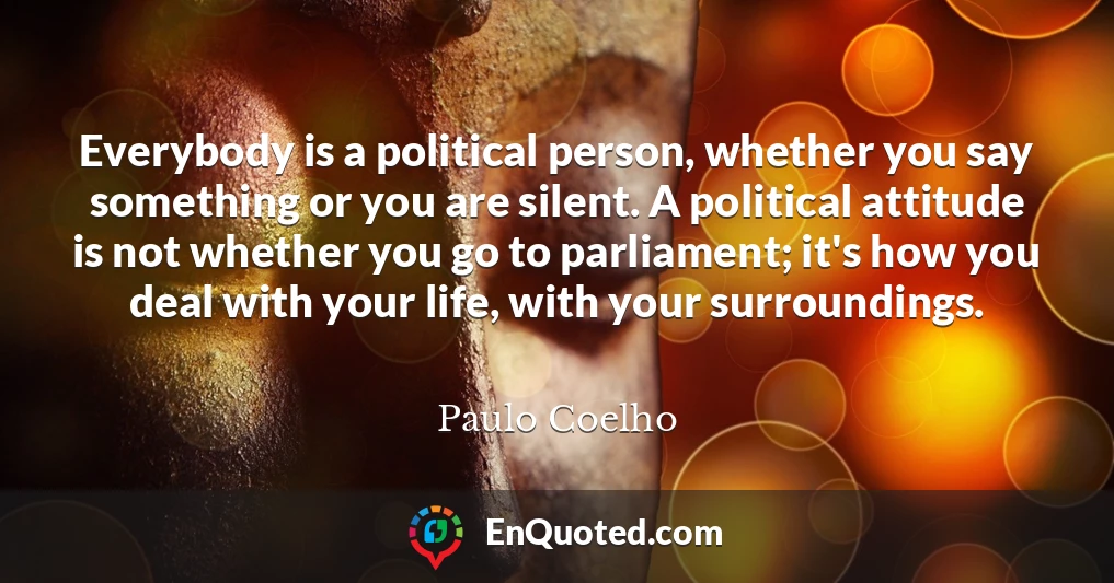 Everybody is a political person, whether you say something or you are silent. A political attitude is not whether you go to parliament; it's how you deal with your life, with your surroundings.