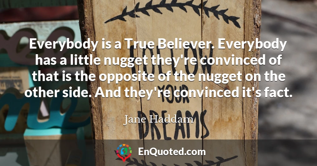 Everybody is a True Believer. Everybody has a little nugget they're convinced of that is the opposite of the nugget on the other side. And they're convinced it's fact.