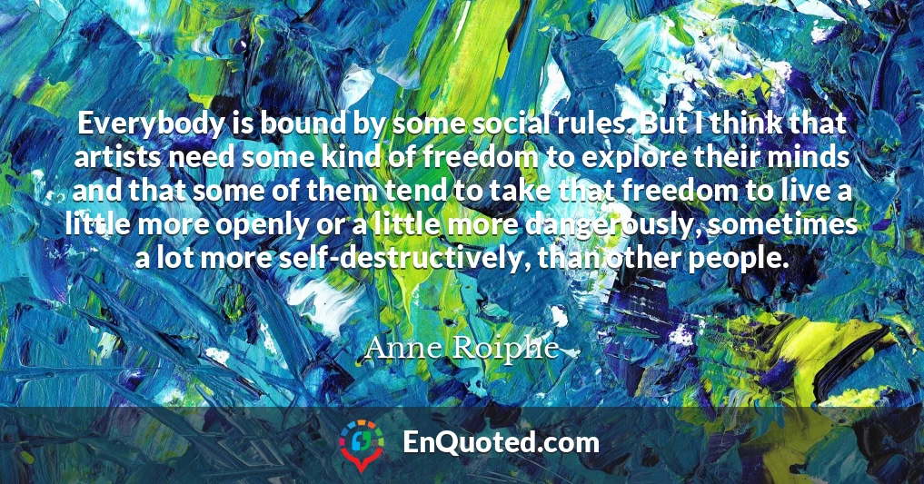 Everybody is bound by some social rules. But I think that artists need some kind of freedom to explore their minds and that some of them tend to take that freedom to live a little more openly or a little more dangerously, sometimes a lot more self-destructively, than other people.