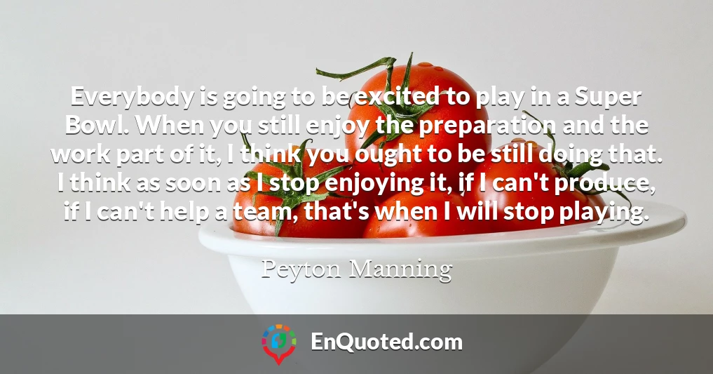 Everybody is going to be excited to play in a Super Bowl. When you still enjoy the preparation and the work part of it, I think you ought to be still doing that. I think as soon as I stop enjoying it, if I can't produce, if I can't help a team, that's when I will stop playing.