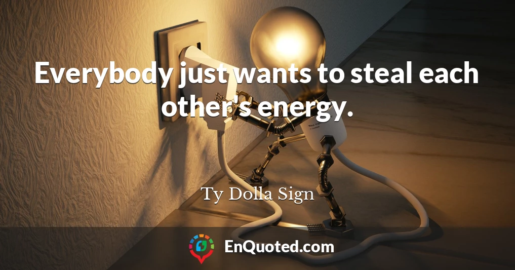 Everybody just wants to steal each other's energy.