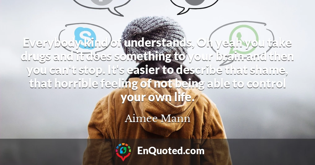 Everybody kind of understands, Oh yeah you take drugs and it does something to your brain and then you can't stop. It's easier to describe that shame, that horrible feeling of not being able to control your own life.