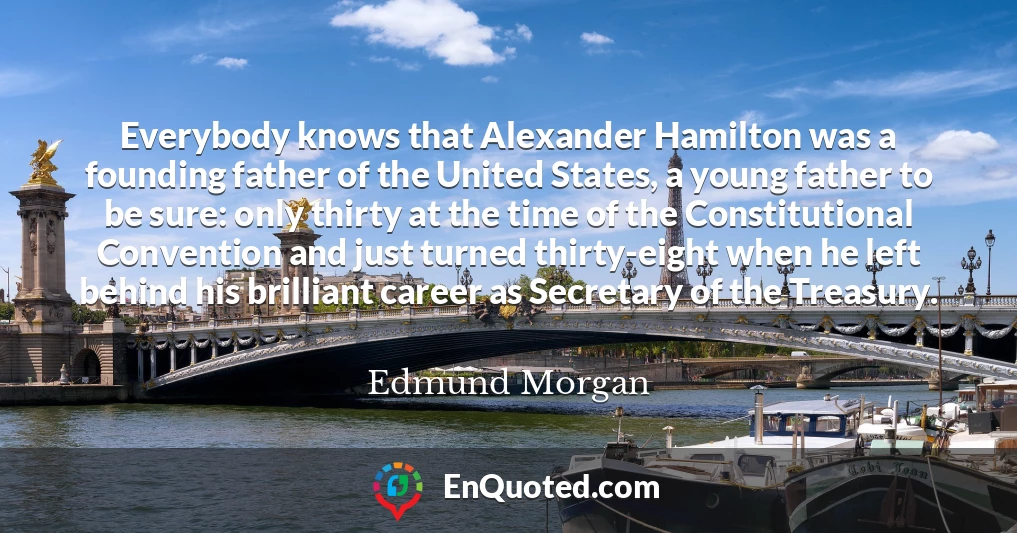 Everybody knows that Alexander Hamilton was a founding father of the United States, a young father to be sure: only thirty at the time of the Constitutional Convention and just turned thirty-eight when he left behind his brilliant career as Secretary of the Treasury.