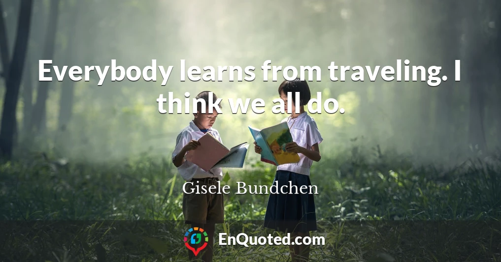 Everybody learns from traveling. I think we all do.