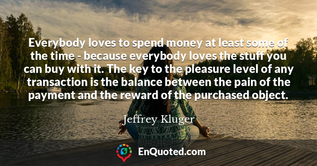 Everybody loves to spend money at least some of the time - because everybody loves the stuff you can buy with it. The key to the pleasure level of any transaction is the balance between the pain of the payment and the reward of the purchased object.