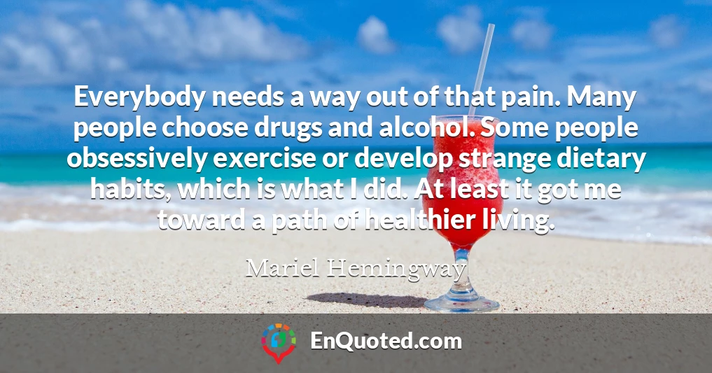 Everybody needs a way out of that pain. Many people choose drugs and alcohol. Some people obsessively exercise or develop strange dietary habits, which is what I did. At least it got me toward a path of healthier living.