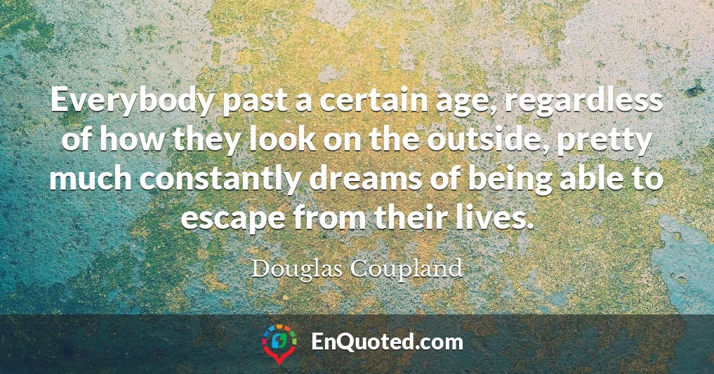Everybody past a certain age, regardless of how they look on the outside, pretty much constantly dreams of being able to escape from their lives.