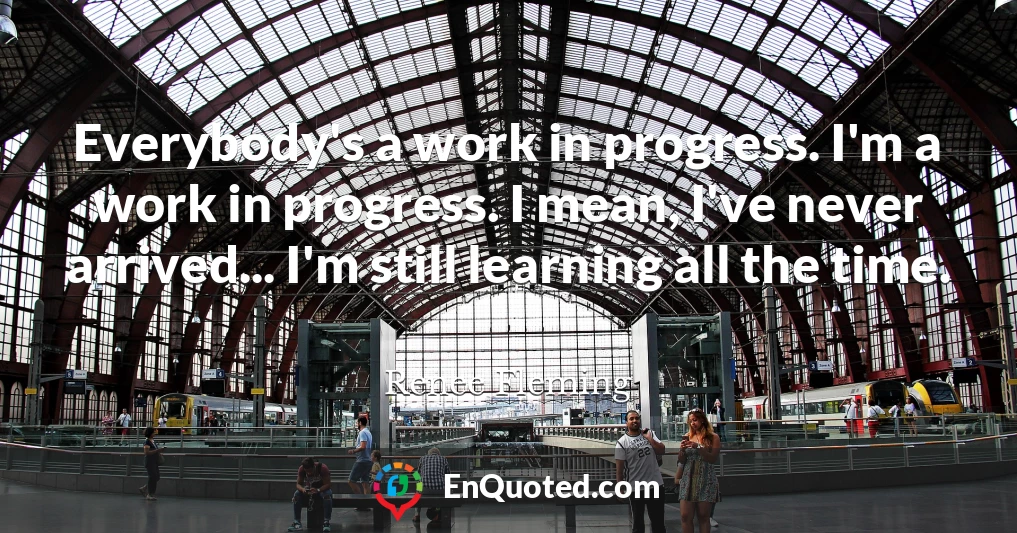 Everybody's a work in progress. I'm a work in progress. I mean, I've never arrived... I'm still learning all the time.