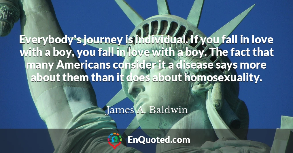 Everybody's journey is individual. If you fall in love with a boy, you fall in love with a boy. The fact that many Americans consider it a disease says more about them than it does about homosexuality.