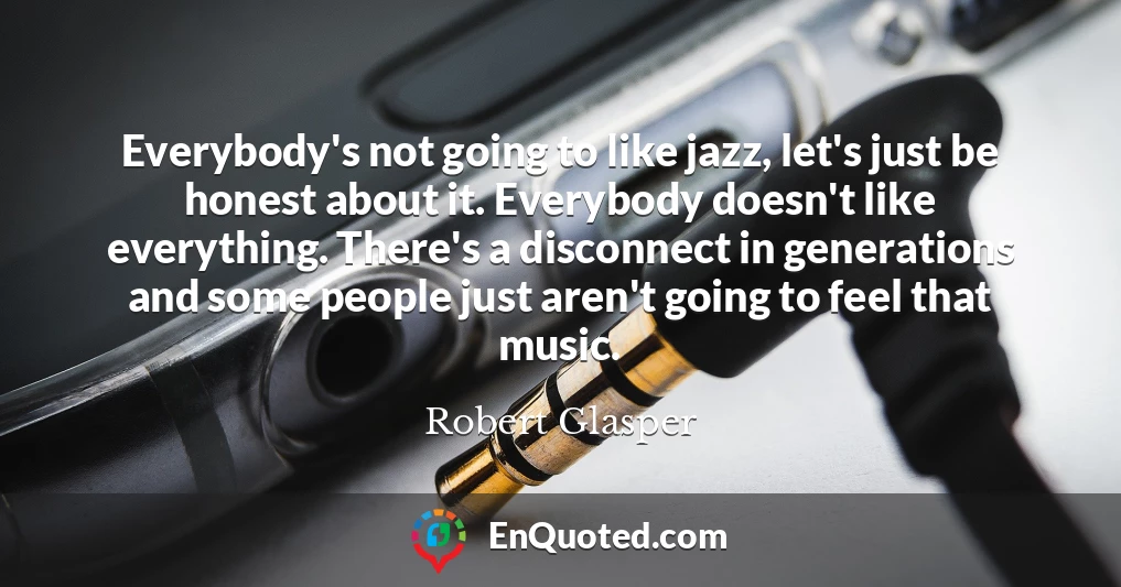 Everybody's not going to like jazz, let's just be honest about it. Everybody doesn't like everything. There's a disconnect in generations and some people just aren't going to feel that music.