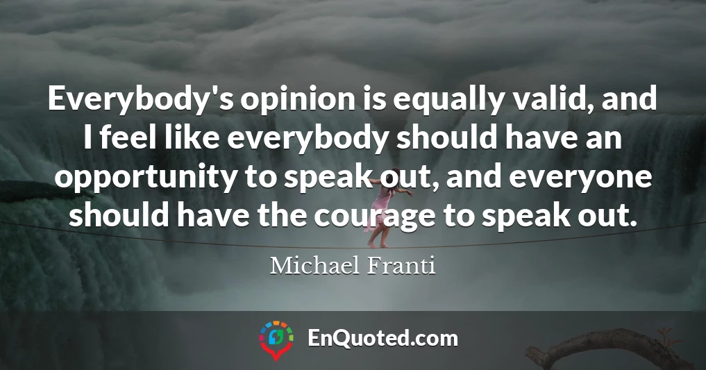 Everybody's opinion is equally valid, and I feel like everybody should have an opportunity to speak out, and everyone should have the courage to speak out.