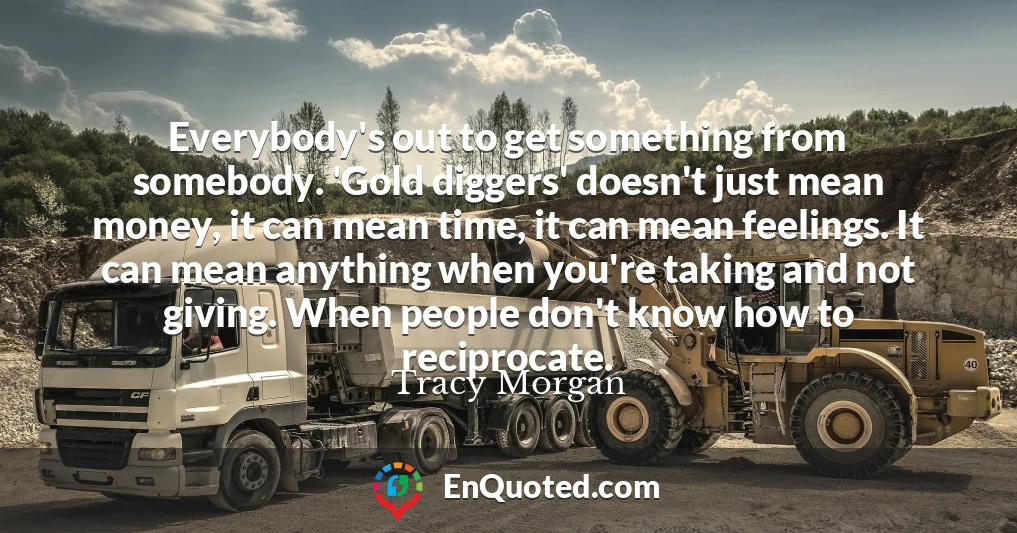 Everybody's out to get something from somebody. 'Gold diggers' doesn't just mean money, it can mean time, it can mean feelings. It can mean anything when you're taking and not giving. When people don't know how to reciprocate.