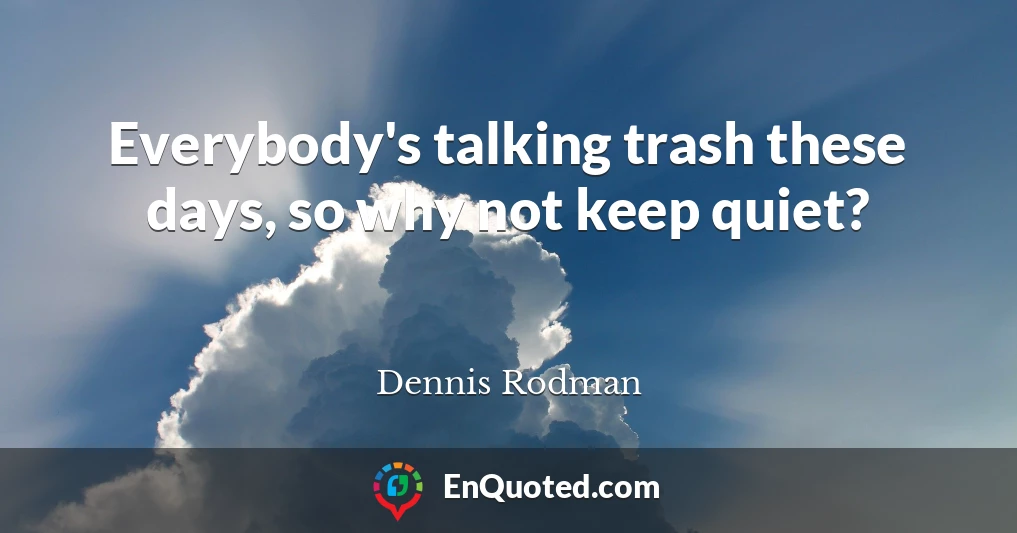 Everybody's talking trash these days, so why not keep quiet?