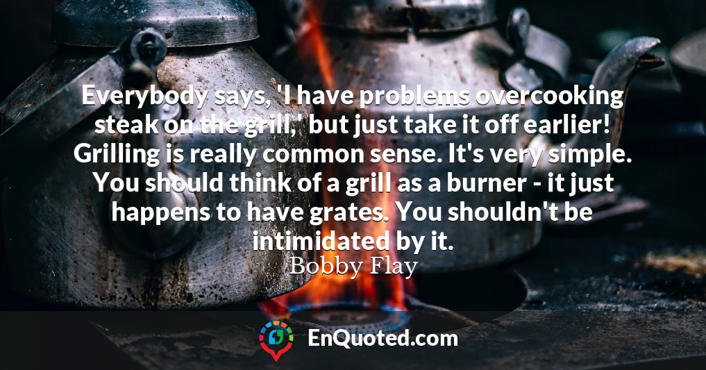Everybody says, 'I have problems overcooking steak on the grill,' but just take it off earlier! Grilling is really common sense. It's very simple. You should think of a grill as a burner - it just happens to have grates. You shouldn't be intimidated by it.