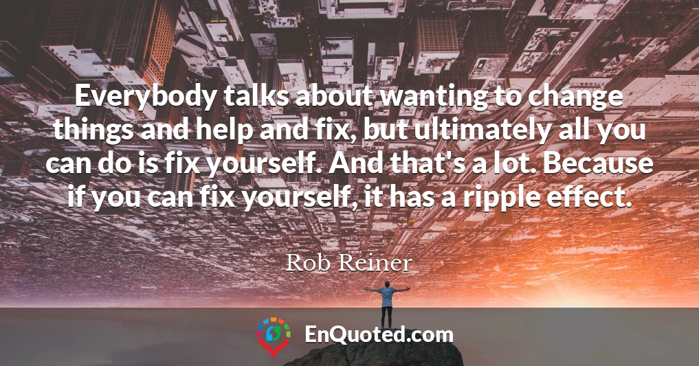 Everybody talks about wanting to change things and help and fix, but ultimately all you can do is fix yourself. And that's a lot. Because if you can fix yourself, it has a ripple effect.