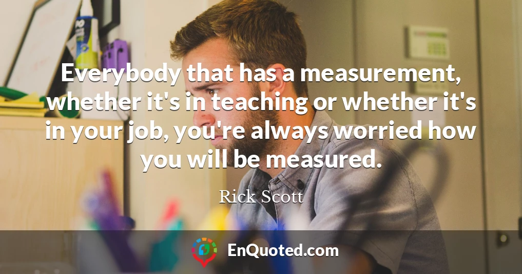 Everybody that has a measurement, whether it's in teaching or whether it's in your job, you're always worried how you will be measured.
