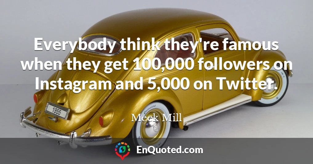 Everybody think they're famous when they get 100,000 followers on Instagram and 5,000 on Twitter.