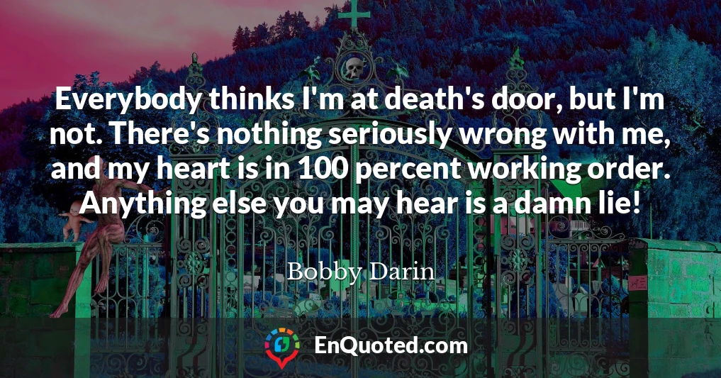 Everybody thinks I'm at death's door, but I'm not. There's nothing seriously wrong with me, and my heart is in 100 percent working order. Anything else you may hear is a damn lie!