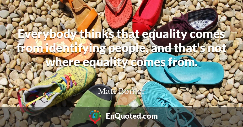 Everybody thinks that equality comes from identifying people, and that's not where equality comes from.