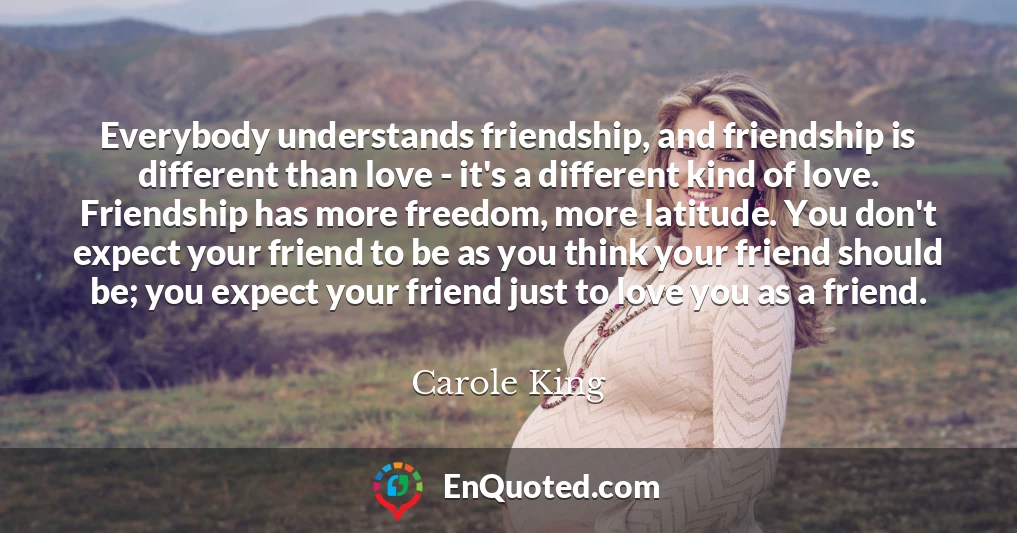 Everybody understands friendship, and friendship is different than love - it's a different kind of love. Friendship has more freedom, more latitude. You don't expect your friend to be as you think your friend should be; you expect your friend just to love you as a friend.