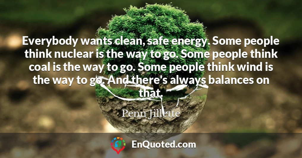Everybody wants clean, safe energy. Some people think nuclear is the way to go. Some people think coal is the way to go. Some people think wind is the way to go. And there's always balances on that.