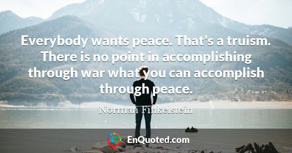 Everybody wants peace. That's a truism. There is no point in accomplishing through war what you can accomplish through peace.