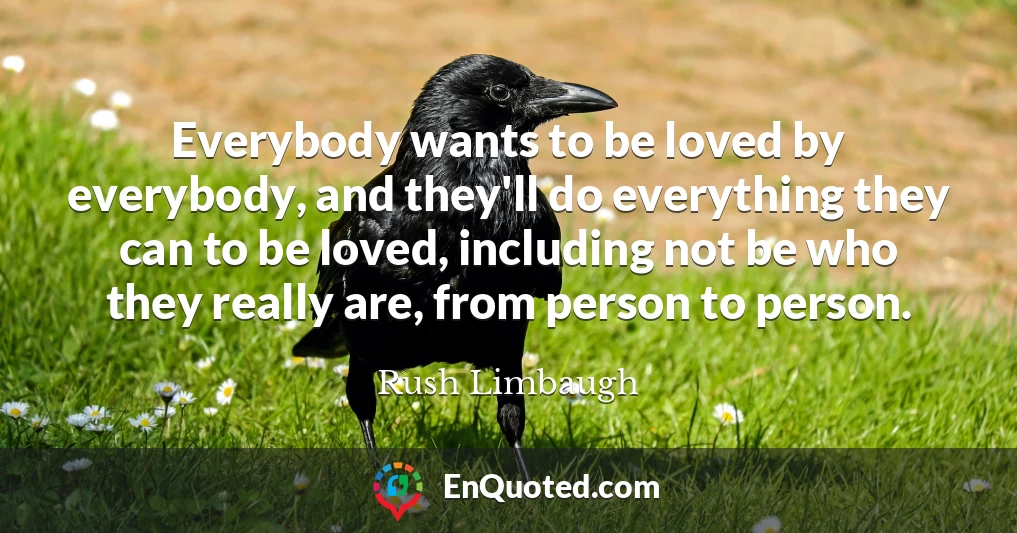 Everybody wants to be loved by everybody, and they'll do everything they can to be loved, including not be who they really are, from person to person.