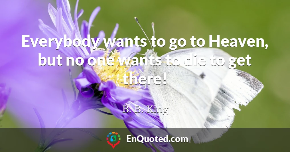 Everybody wants to go to Heaven, but no one wants to die to get there!