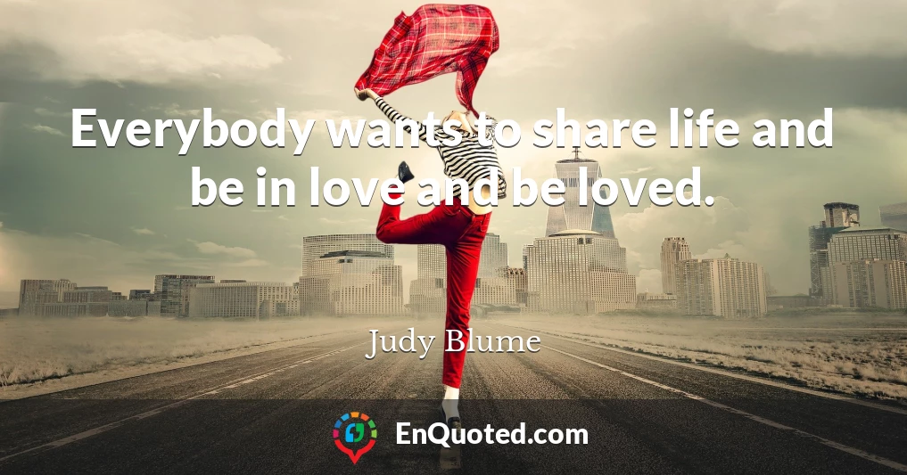 Everybody wants to share life and be in love and be loved.