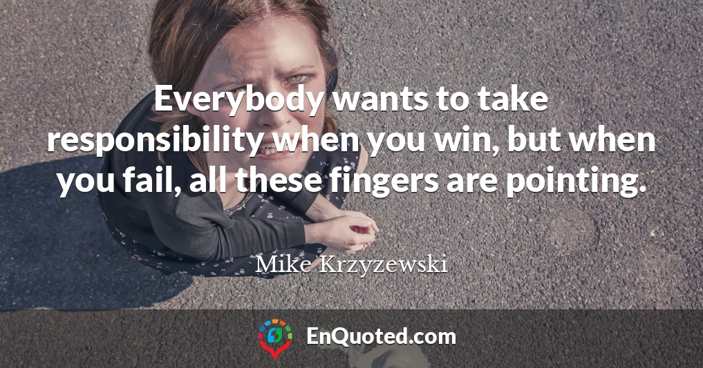 Everybody wants to take responsibility when you win, but when you fail, all these fingers are pointing.