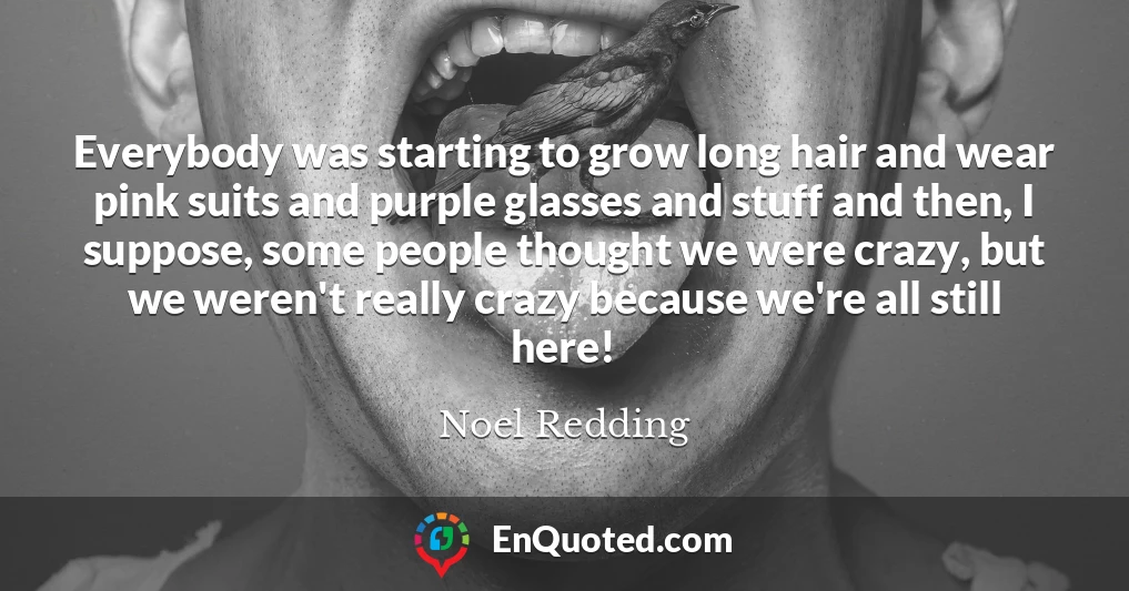 Everybody was starting to grow long hair and wear pink suits and purple glasses and stuff and then, I suppose, some people thought we were crazy, but we weren't really crazy because we're all still here!