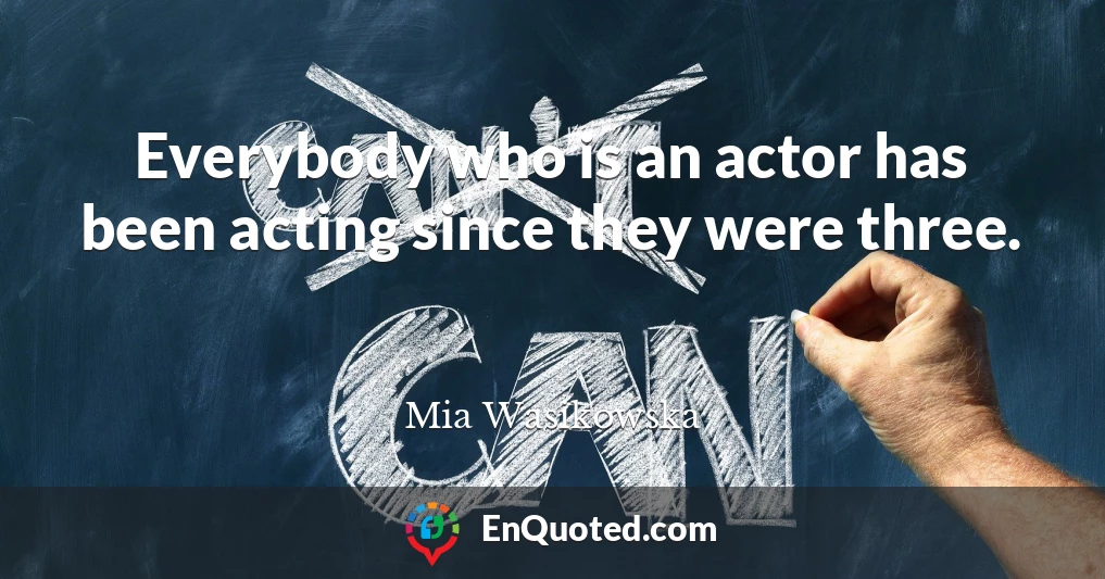 Everybody who is an actor has been acting since they were three.
