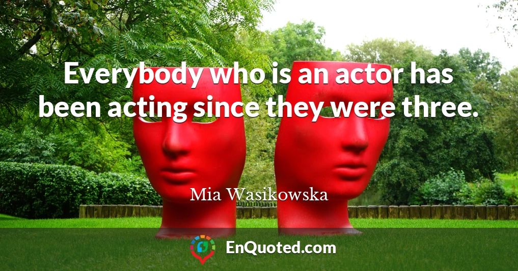 Everybody who is an actor has been acting since they were three.