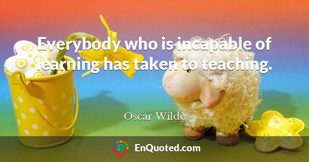 Everybody who is incapable of learning has taken to teaching.