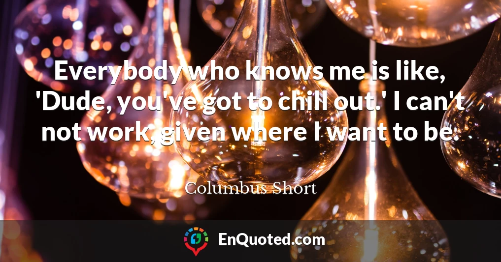 Everybody who knows me is like, 'Dude, you've got to chill out.' I can't not work, given where I want to be.