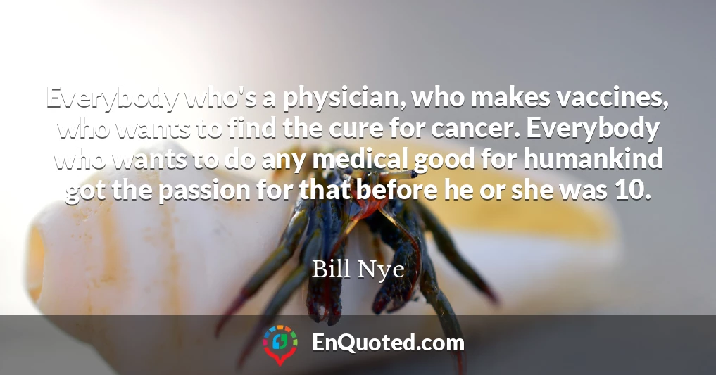 Everybody who's a physician, who makes vaccines, who wants to find the cure for cancer. Everybody who wants to do any medical good for humankind got the passion for that before he or she was 10.