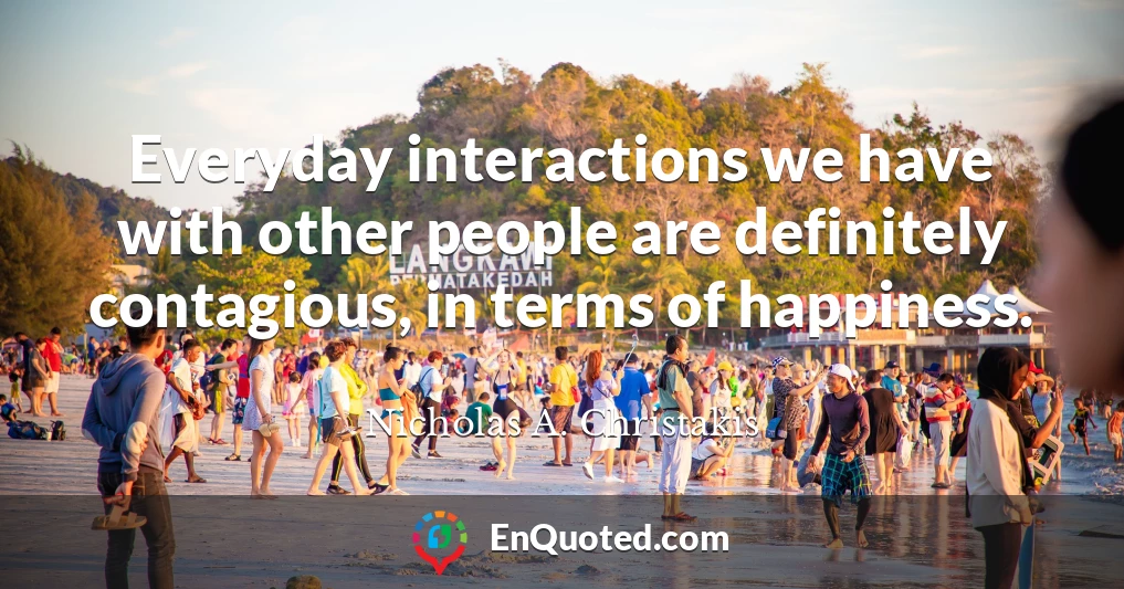 Everyday interactions we have with other people are definitely contagious, in terms of happiness.