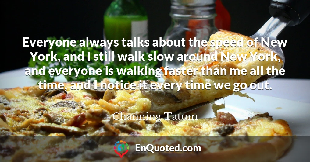 Everyone always talks about the speed of New York, and I still walk slow around New York, and everyone is walking faster than me all the time, and I notice it every time we go out.