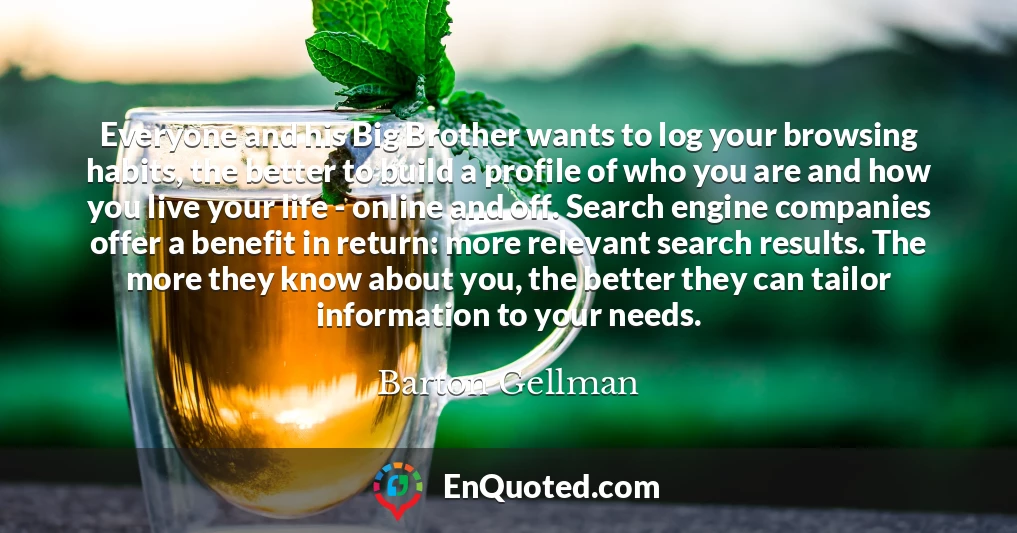 Everyone and his Big Brother wants to log your browsing habits, the better to build a profile of who you are and how you live your life - online and off. Search engine companies offer a benefit in return: more relevant search results. The more they know about you, the better they can tailor information to your needs.