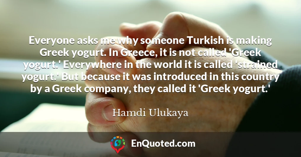 Everyone asks me why someone Turkish is making Greek yogurt. In Greece, it is not called 'Greek yogurt.' Everywhere in the world it is called 'strained yogurt.' But because it was introduced in this country by a Greek company, they called it 'Greek yogurt.'