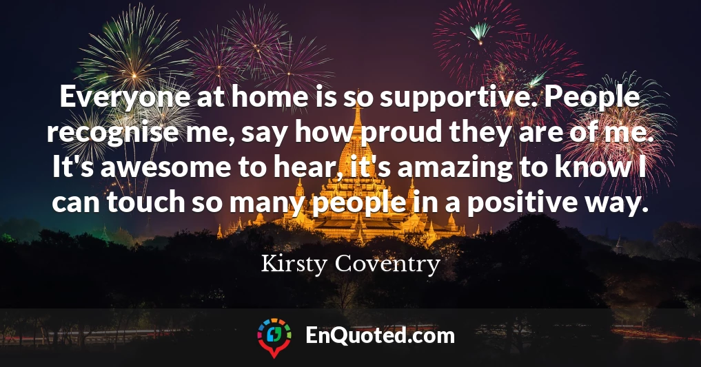 Everyone at home is so supportive. People recognise me, say how proud they are of me. It's awesome to hear, it's amazing to know I can touch so many people in a positive way.