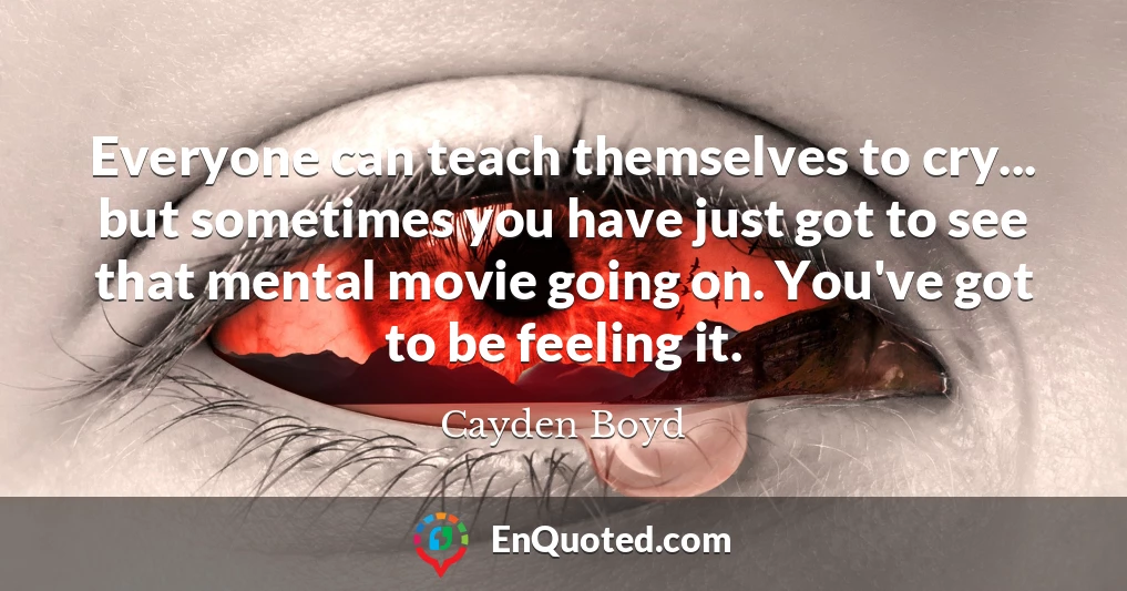 Everyone can teach themselves to cry... but sometimes you have just got to see that mental movie going on. You've got to be feeling it.